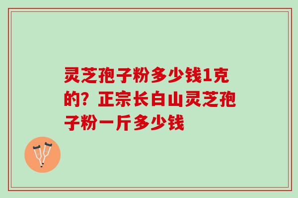 灵芝孢子粉多少钱1克的？正宗长白山灵芝孢子粉一斤多少钱