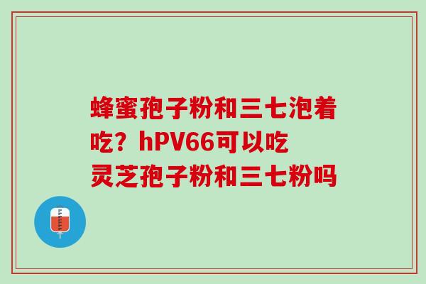 蜂蜜孢子粉和三七泡着吃？hPV66可以吃灵芝孢子粉和三七粉吗