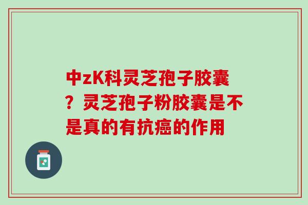 中zK科灵芝孢子胶囊？灵芝孢子粉胶囊是不是真的有抗的作用