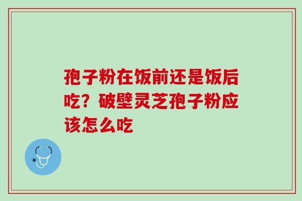 孢子粉在饭前还是饭后吃?破壁灵芝孢子粉应该怎么吃 孢子粉在饭前还是饭后吃?破壁灵芝孢子粉应该怎么吃
