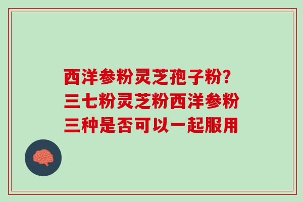 西洋参粉灵芝孢子粉？三七粉灵芝粉西洋参粉三种是否可以一起服用