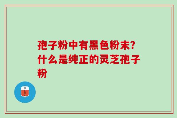 孢子粉中有黑色粉末?什么是纯正的灵芝孢子粉 孢子粉中有黑色粉末?什么是纯正的灵芝孢子粉