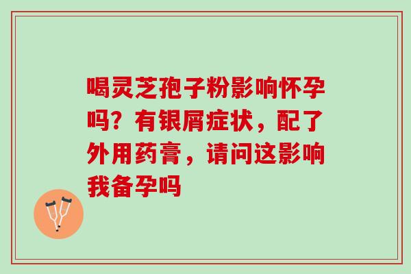 喝灵芝孢子粉影响怀孕吗？有银屑症状，配了外用药膏，请问这影响我备孕吗