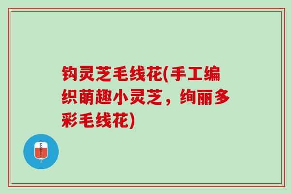 钩灵芝毛线花(手工编织萌趣小灵芝，绚丽多彩毛线花)