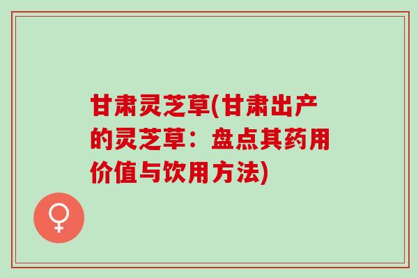 甘肃灵芝草(甘肃出产的灵芝草:盘点其药用价值与饮用方法) 甘肃灵芝草(甘肃出产的灵芝草:盘点其药用价值与饮用方法)