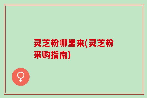 灵芝粉哪里来(灵芝粉采购指南)