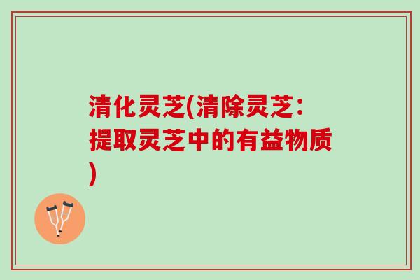 清化灵芝(清除灵芝：提取灵芝中的有益物质)