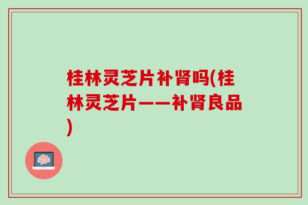 桂林灵芝片补吗(桂林灵芝片——补良品)