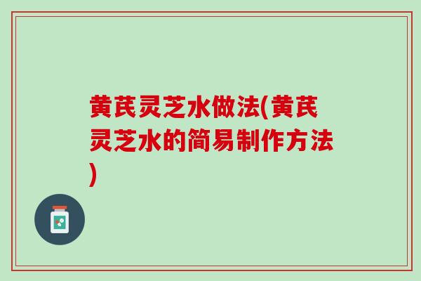 黄芪灵芝水做法(黄芪灵芝水的简易制作方法)