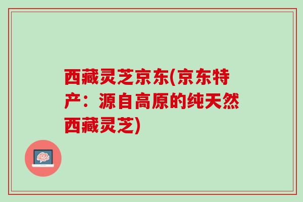 西藏灵芝京东(京东特产:源自高原的纯天然西藏灵芝) 西藏灵芝京东(京东特产:源自高原的纯天然西藏灵芝)
