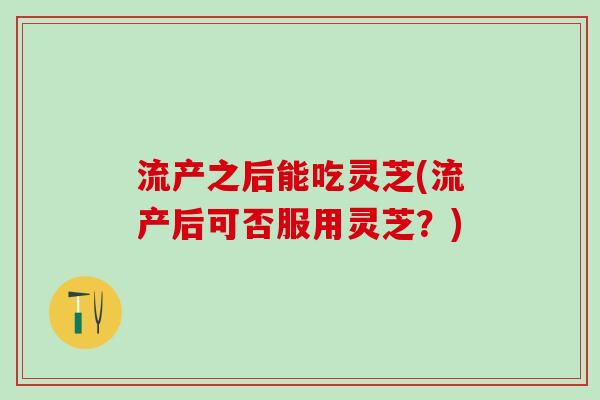 流产之后能吃灵芝(流产后可否服用灵芝？)