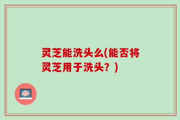 灵芝能洗头么(能否将灵芝用于洗头？)