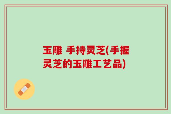玉雕 手持灵芝(手握灵芝的玉雕工艺品)