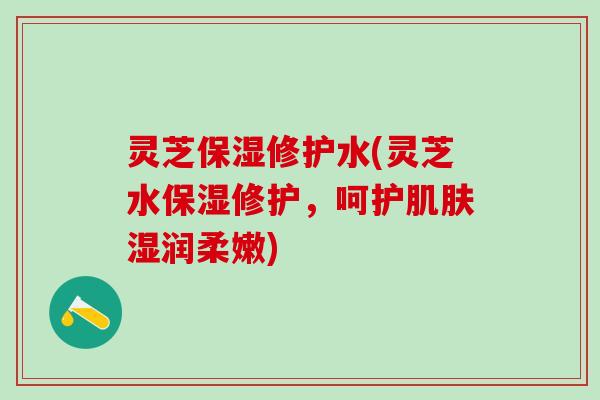 灵芝保湿修护水(灵芝水保湿修护，呵护湿润柔嫩)