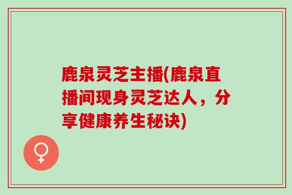 鹿泉灵芝主播(鹿泉直播间现身灵芝达人，分享健康养生秘诀)