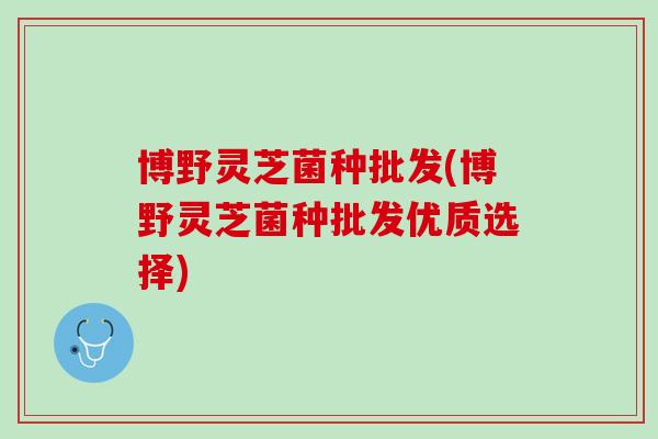 博野灵芝菌种批发(博野灵芝菌种批发优质选择)