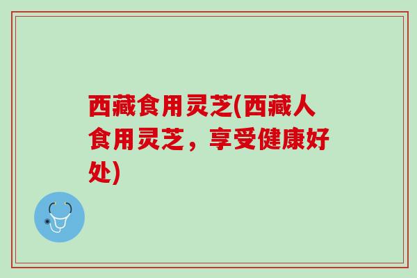 西藏食用灵芝(西藏人食用灵芝,享受健康好处) 西藏食用灵芝(西藏人食用灵芝,享受健康好处)
