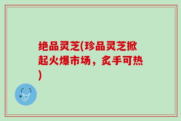 绝品灵芝(珍品灵芝掀起火爆市场，炙手可热)