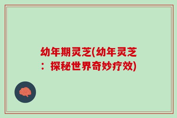 幼年期灵芝(幼年灵芝：探秘世界奇妙疗效)