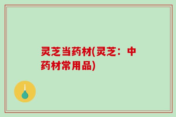 灵芝当药材(灵芝：材常用品)