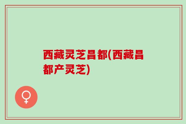 西藏灵芝昌都(西藏昌都产灵芝) 西藏灵芝昌都(西藏昌都产灵芝)