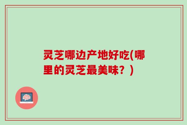 灵芝哪边产地好吃(哪里的灵芝最美味？)