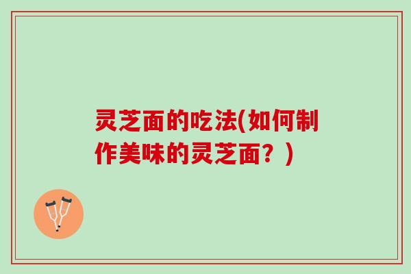 灵芝面的吃法(如何制作美味的灵芝面？)