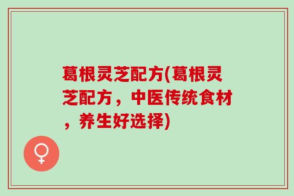 葛根灵芝配方(葛根灵芝配方，中医传统食材，养生好选择)