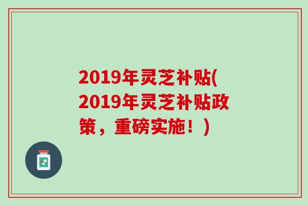 2019年灵芝补贴(2019年灵芝补贴政策，重磅实施！)