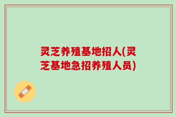 灵芝养殖基地招人(灵芝基地急招养殖人员)