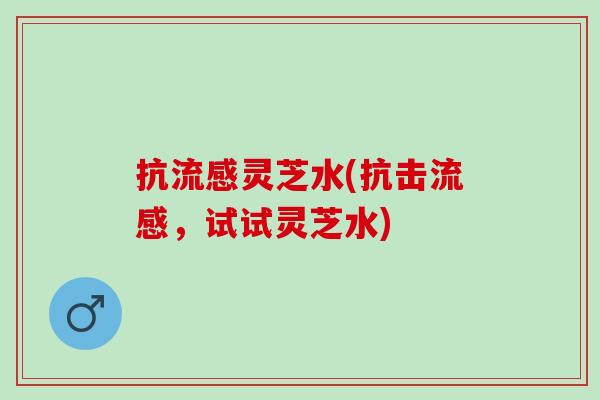 抗灵芝水(抗击,试试灵芝水) 抗灵芝水(抗击,试试灵芝水)