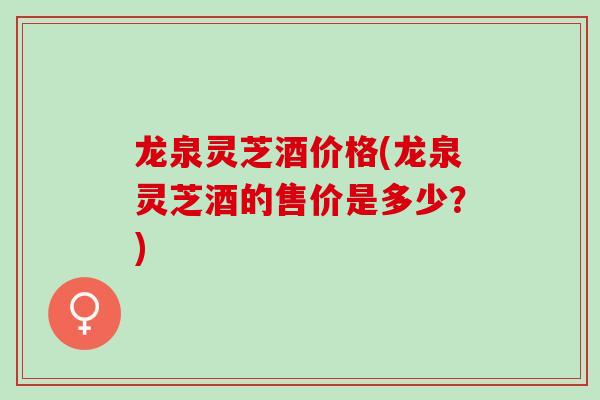 龙泉灵芝酒价格(龙泉灵芝酒的售价是多少？)