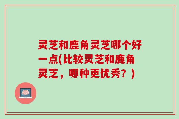 灵芝和鹿角灵芝哪个好一点(比较灵芝和鹿角灵芝,哪种更优秀?) 灵芝和鹿角灵芝哪个好一点(比较灵芝和鹿角灵芝,哪种更优秀?)