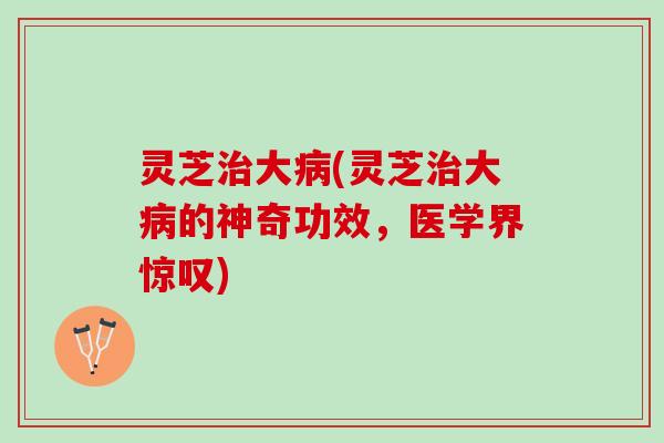 灵芝治大病(灵芝治大病的神奇功效，医学界惊叹)