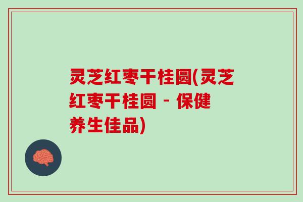 灵芝红枣干桂圆(灵芝红枣干桂圆 - 保健养生佳品)
