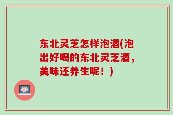 东北灵芝怎样泡酒(泡出好喝的东北灵芝酒，美味还养生呢！)