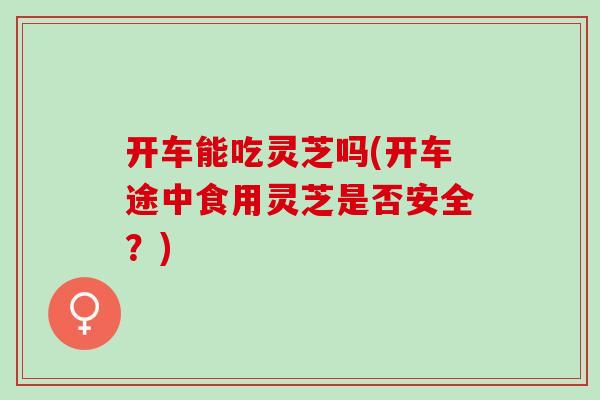 开车能吃灵芝吗(开车途中食用灵芝是否安全？)