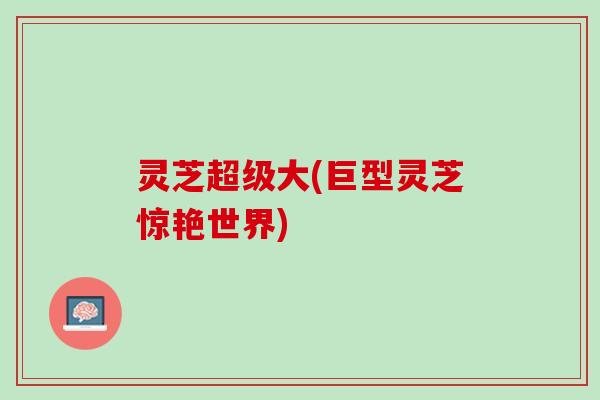 灵芝超级大(巨型灵芝惊艳世界)