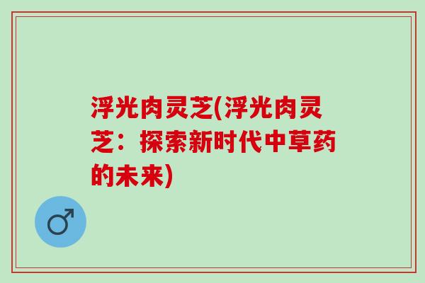 浮光肉灵芝(浮光肉灵芝：探索新时代中草药的未来)