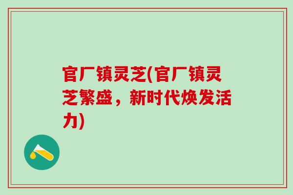 官厂镇灵芝(官厂镇灵芝繁盛，新时代焕发活力)