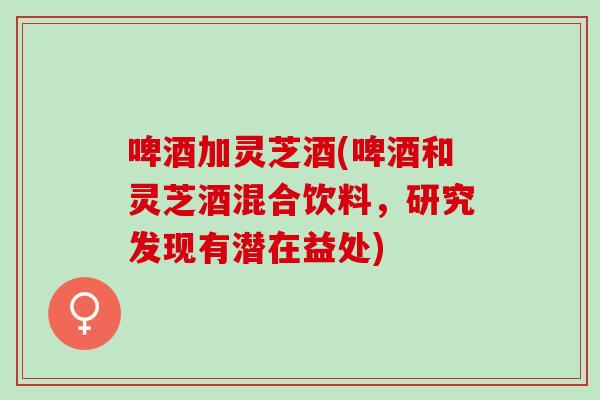 啤酒加灵芝酒(啤酒和灵芝酒混合饮料,研究发现有潜在益处) 啤酒加灵芝酒(啤酒和灵芝酒混合饮料,研究发现有潜在益处)