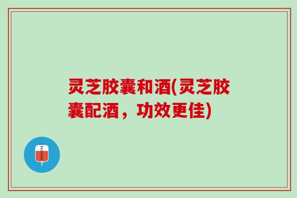 灵芝胶囊和酒(灵芝胶囊配酒，功效更佳)