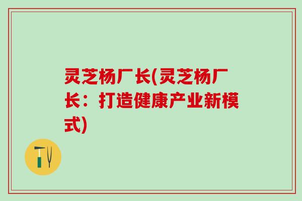 灵芝杨厂长(灵芝杨厂长：打造健康产业新模式)