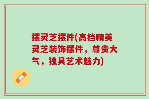 摆灵芝摆件(高档精美灵芝装饰摆件，尊贵大气，独具艺术魅力)