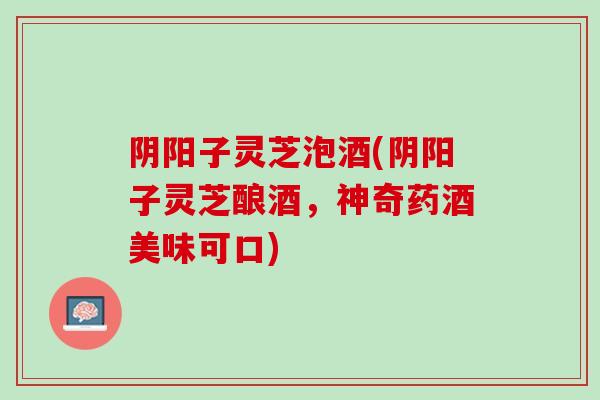 阴阳子灵芝泡酒(阴阳子灵芝酿酒，神奇药酒美味可口)