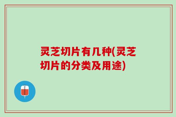 灵芝切片有几种(灵芝切片的分类及用途)