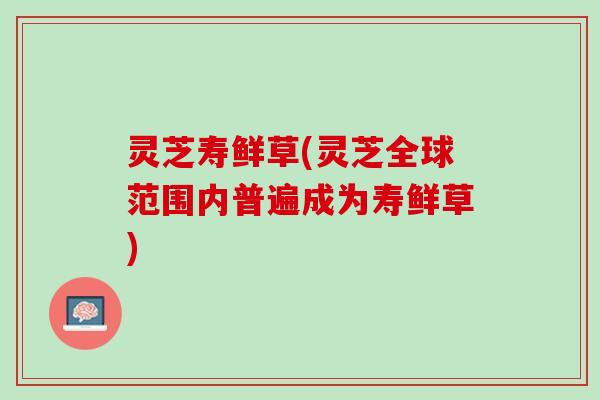 灵芝寿鲜草(灵芝全球范围内普遍成为寿鲜草)