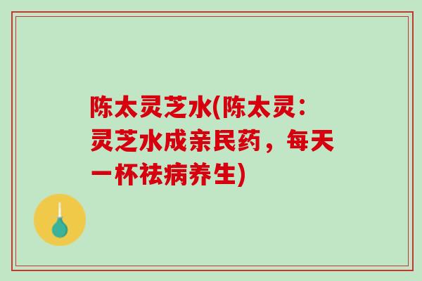 陈太灵芝水(陈太灵：灵芝水成亲民药，每天一杯祛养生)