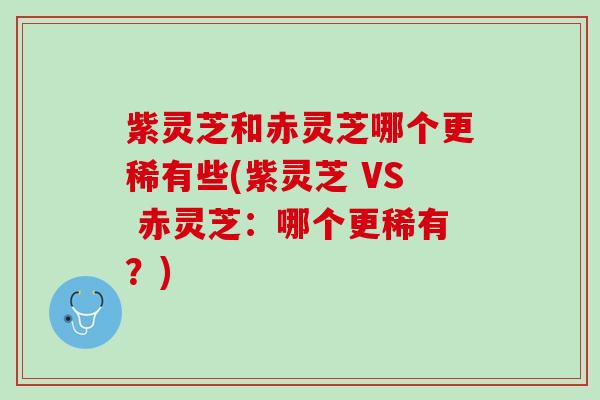 紫灵芝和赤灵芝哪个更稀有些(紫灵芝 VS 赤灵芝:哪个更稀有?) 紫灵芝和赤灵芝哪个更稀有些(紫灵芝 VS 赤灵芝:哪个更稀有?)