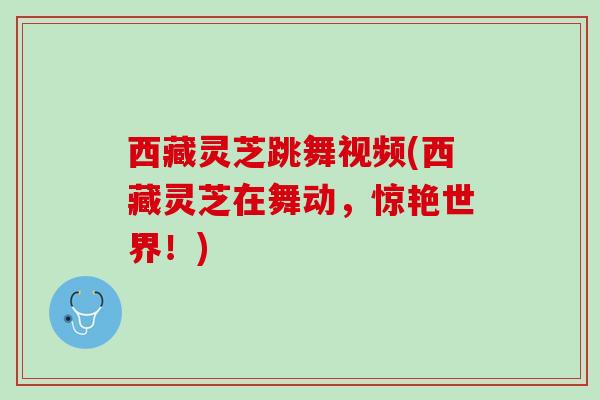 西藏灵芝跳舞视频(西藏灵芝在舞动，惊艳世界！)